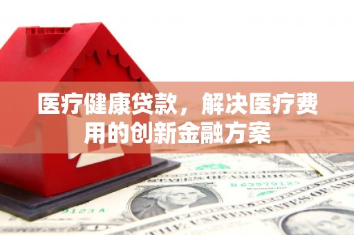 内蒙古医疗健康贷款，解决医疗费用的创新金融方案